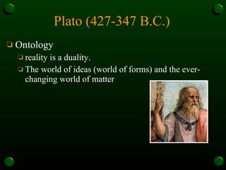 Plato (427-347 B.C.)   Ontology reality is a duality.  The world of ideas (world of forms) and the ever-changing world of matter 
