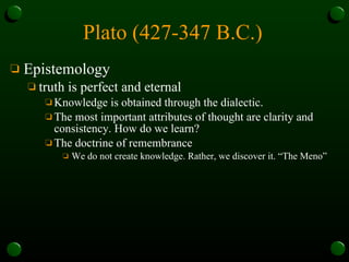 Plato (427-347 B.C.)   Epistemology truth is perfect and eternal Knowledge is obtained through the dialectic.  The most important attributes of thought are clarity and consistency. How do we learn?  The doctrine of remembrance  We do not create knowledge. Rather, we discover it. “The Meno” 