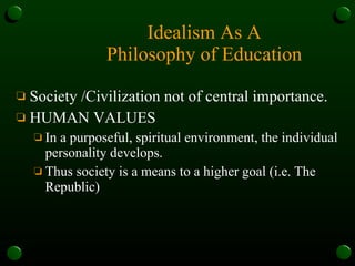 Idealism As A Philosophy of Education Society /Civilization not of central importance.  HUMAN VALUES  In a purposeful, spiritual environment, the individual personality develops.  Thus society is a means to a higher goal (i.e. The Republic)   
