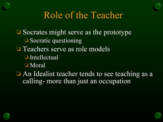 Role of the Teacher Socrates might serve as the prototype Socratic questioning Teachers serve as role models Intellectual Moral An Idealist teacher tends to see teaching as a calling- more than just an occupation 