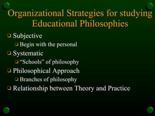 Organizational Strategies for studying Educational Philosophies Subjective Begin with the personal Systematic  “Schools” of philosophy Philosophical Approach Branches of philosophy Relationship between Theory and Practice 