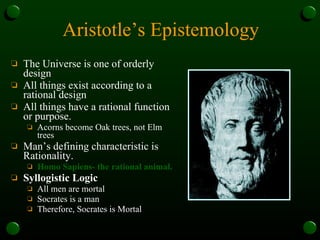 Aristotle’s Epistemology The Universe is one of orderly design All things exist according to a rational design All things have a rational function or purpose. Acorns become Oak trees, not Elm trees Man’s defining characteristic is Rationality.  Homo Sapiens- the rational animal. Syllogistic Logic All men are mortal Socrates is a man Therefore, Socrates is Mortal 