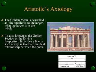 Aristotle’s Axiology The Golden Mean is described as "the smaller is to the larger, what the larger is to the whole.“ It's also known as the Golden Section or the Divine Proportion. It divides a line in such a way as to create an ideal relationship between the parts.  