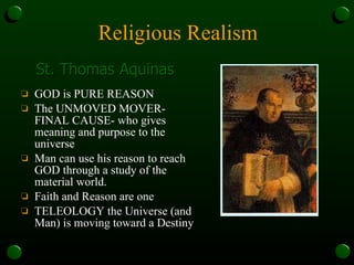 Religious Realism GOD is PURE REASON The UNMOVED MOVER- FINAL CAUSE- who gives meaning and purpose to the universe Man can use his reason to reach GOD through a study of the material world. Faith and Reason are one TELEOLOGY the Universe (and Man) is moving toward a Destiny St. Thomas Aquinas 