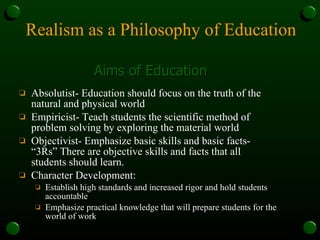 Realism as a Philosophy of Education Absolutist- Education should focus on the truth of the natural and physical world Empiricist- Teach students the scientific method of problem solving by exploring the material world Objectivist- Emphasize basic skills and basic facts- “3Rs” There are objective skills and facts that all students should learn. Character Development: Establish high standards and increased rigor and hold students accountable Emphasize practical knowledge that will prepare students for the world of work Aims of Education 