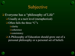 Subjective Everyone has a “philosophy of Life” Usually at a tacit level (metaphorical) Often fails the three “C”s clarity coherence consistency A Philosophy of Education should grow out of a personal philosophy or a personal set of beliefs 