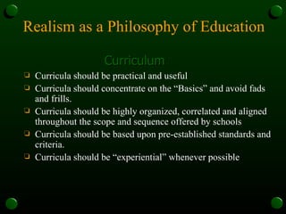 Realism as a Philosophy of Education Curriculum Curricula should be practical and useful Curricula should concentrate on the “Basics” and avoid fads and frills. Curricula should be highly organized, correlated and aligned throughout the scope and sequence offered by schools Curricula should be based upon pre-established standards and criteria.  Curricula should be “experiential” whenever possible 