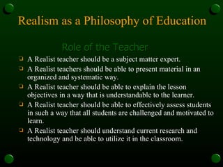 Realism as a Philosophy of Education Role of the Teacher A Realist teacher should be a subject matter expert. A Realist teachers should be able to present material in an organized and systematic way. A Realist teacher should be able to explain the lesson objectives in a way that is understandable to the learner. A Realist teacher should be able to effectively assess students in such a way that all students are challenged and motivated to learn. A Realist teacher should understand current research and technology and be able to utilize it in the classroom. 
