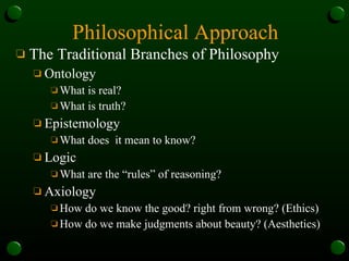 Philosophical Approach The Traditional Branches of Philosophy Ontology What is real?  What is truth? Epistemology What does  it mean to know? Logic What are the “rules” of reasoning? Axiology How do we know the good? right from wrong? (Ethics) How do we make judgments about beauty? (Aesthetics) 