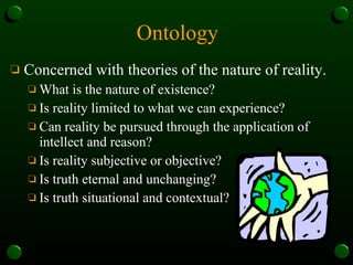 Ontology Concerned with theories of the nature of reality.  What is the nature of existence? Is reality limited to what we can experience? Can reality be pursued through the application of intellect and reason? Is reality subjective or objective? Is truth eternal and unchanging? Is truth situational and contextual? 