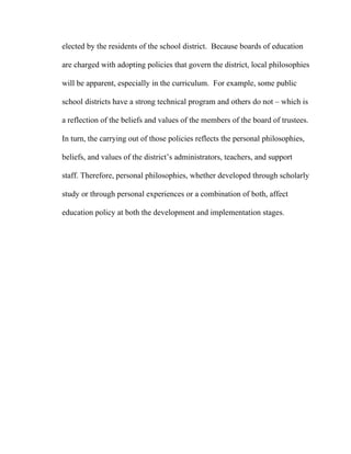 elected by the residents of the school district. Because boards of education

are charged with adopting policies that govern the district, local philosophies

will be apparent, especially in the curriculum. For example, some public

school districts have a strong technical program and others do not – which is

a reflection of the beliefs and values of the members of the board of trustees.

In turn, the carrying out of those policies reflects the personal philosophies,

beliefs, and values of the district’s administrators, teachers, and support

staff. Therefore, personal philosophies, whether developed through scholarly

study or through personal experiences or a combination of both, affect

education policy at both the development and implementation stages.
 