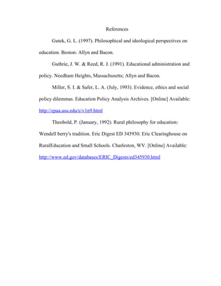 References

      Gutek, G. L. (1997). Philosophical and ideological perspectives on

education. Boston: Allyn and Bacon.

      Guthrie, J. W. & Reed, R. J. (1991). Educational administration and

policy. Needham Heights, Massachusetts; Allyn and Bacon.

      Miller, S. I. & Safer, L. A. (July, 1993). Evidence, ethics and social

policy dilemmas. Education Policy Analysis Archives. [Online] Available:

http://epaa.asu.edu/e/v1n9.html

      Theobold, P. (January, 1992). Rural philosophy for education:

Wendell berry's tradition. Eric Digest ED 345930. Eric Clearinghouse on

RuralEducation and Small Schools. Charleston, WV. [Online] Available:

http://www.ed.gov/databases/ERIC_Digests/ed345930.html
 