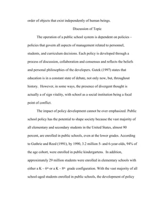order of objects that exist independently of human beings.

                                 Discussion of Topic

      The operation of a public school system is dependent on policies –

policies that govern all aspects of management related to personnel,

students, and curriculum decisions. Each policy is developed through a

process of discussion, collaboration and consensus and reflects the beliefs

and personal philosophies of the developers. Gutek (1997) states that

education is in a constant state of debate, not only now, but, throughout

history. However, in some ways, the presence of divergent thought is

actually a of sign vitality, with school as a social institution being a focal

point of conflict.

      The impact of policy development cannot be over emphasized. Public

school policy has the potential to shape society because the vast majority of

all elementary and secondary students in the United States, almost 90

percent, are enrolled in public schools, even at the lower grades. According

to Guthrie and Reed (1991), by 1990, 3.2 million 5- and 6-year-olds, 94% of

the age cohort, were enrolled in public kindergartens. In addition,

approximately 29 million students were enrolled in elementary schools with

either a K – 6th or a K – 8th grade configuration. With the vast majority of all

school-aged students enrolled in public schools, the development of policy
 