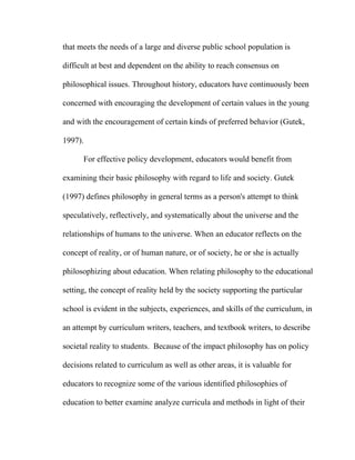 that meets the needs of a large and diverse public school population is

difficult at best and dependent on the ability to reach consensus on

philosophical issues. Throughout history, educators have continuously been

concerned with encouraging the development of certain values in the young

and with the encouragement of certain kinds of preferred behavior (Gutek,

1997).

      For effective policy development, educators would benefit from

examining their basic philosophy with regard to life and society. Gutek

(1997) defines philosophy in general terms as a person's attempt to think

speculatively, reflectively, and systematically about the universe and the

relationships of humans to the universe. When an educator reflects on the

concept of reality, or of human nature, or of society, he or she is actually

philosophizing about education. When relating philosophy to the educational

setting, the concept of reality held by the society supporting the particular

school is evident in the subjects, experiences, and skills of the curriculum, in

an attempt by curriculum writers, teachers, and textbook writers, to describe

societal reality to students. Because of the impact philosophy has on policy

decisions related to curriculum as well as other areas, it is valuable for

educators to recognize some of the various identified philosophies of

education to better examine analyze curricula and methods in light of their
 