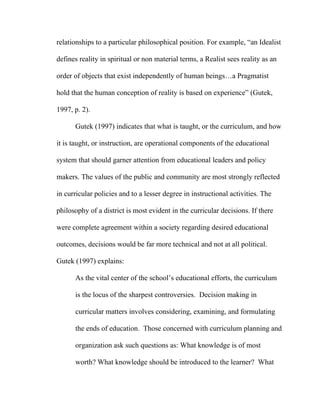 relationships to a particular philosophical position. For example, “an Idealist

defines reality in spiritual or non material terms, a Realist sees reality as an

order of objects that exist independently of human beings…a Pragmatist

hold that the human conception of reality is based on experience” (Gutek,

1997, p. 2).

      Gutek (1997) indicates that what is taught, or the curriculum, and how

it is taught, or instruction, are operational components of the educational

system that should garner attention from educational leaders and policy

makers. The values of the public and community are most strongly reflected

in curricular policies and to a lesser degree in instructional activities. The

philosophy of a district is most evident in the curricular decisions. If there

were complete agreement within a society regarding desired educational

outcomes, decisions would be far more technical and not at all political.

Gutek (1997) explains:

      As the vital center of the school’s educational efforts, the curriculum

      is the locus of the sharpest controversies. Decision making in

      curricular matters involves considering, examining, and formulating

      the ends of education. Those concerned with curriculum planning and

      organization ask such questions as: What knowledge is of most

      worth? What knowledge should be introduced to the learner? What
 