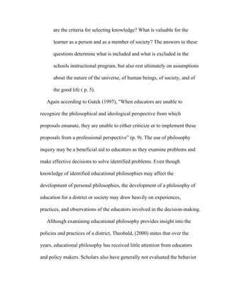 are the criteria for selecting knowledge? What is valuable for the

      learner as a person and as a member of society? The answers to these

      questions determine what is included and what is excluded in the

      schools instructional program, but also rest ultimately on assumptions

      about the nature of the universe, of human beings, of society, and of

      the good life ( p. 5).

   Again according to Gutek (1997), "When educators are unable to

recognize the philosophical and ideological perspective from which

proposals emanate, they are unable to either criticize or to implement these

proposals from a professional perspective” (p. 9). The use of philosophy

inquiry may be a beneficial aid to educators as they examine problems and

make effective decisions to solve identified problems. Even though

knowledge of identified educational philosophies may affect the

development of personal philosophies, the development of a philosophy of

education for a district or society may draw heavily on experiences,

practices, and observations of the educators involved in the decision-making.

   Although examining educational philosophy provides insight into the

policies and practices of a district, Theobald, (2000) states that over the

years, educational philosophy has received little attention from educators

and policy makers. Scholars also have generally not evaluated the behavior
 