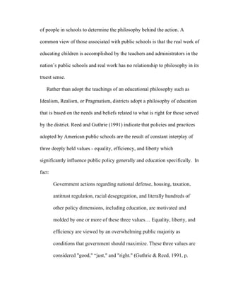 of people in schools to determine the philosophy behind the action. A

common view of those associated with public schools is that the real work of

educating children is accomplished by the teachers and administrators in the

nation’s public schools and real work has no relationship to philosophy in its

truest sense.

   Rather than adopt the teachings of an educational philosophy such as

Idealism, Realism, or Pragmatism, districts adopt a philosophy of education

that is based on the needs and beliefs related to what is right for those served

by the district. Reed and Guthrie (1991) indicate that policies and practices

adopted by American public schools are the result of constant interplay of

three deeply held values - equality, efficiency, and liberty which

significantly influence public policy generally and education specifically. In

fact:

        Government actions regarding national defense, housing, taxation,

        antitrust regulation, racial desegregation, and literally hundreds of

        other policy dimensions, including education, are motivated and

        molded by one or more of these three values… Equality, liberty, and

        efficiency are viewed by an overwhelming public majority as

        conditions that government should maximize. These three values are

        considered "good," “just," and "right." (Guthrie & Reed, 1991, p.
 