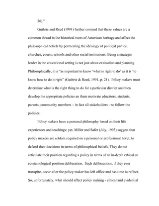 26)."

      Guthrie and Reed (1991) further contend that these values are a

common thread in the historical roots of American heritage and affect the

philosophical beliefs by permeating the ideology of political parties,

churches, courts, schools and other social institutions. Being a strategic

leader in the educational setting is not just about evaluation and planning.

Philosophically, it is “as important to know ‘what is right to do’ as it is ‘to

know how to do it right” (Guthrie & Reed, 1991, p. 21). Policy makers must

determine what is the right thing to do for a particular district and then

develop the appropriate policies an them motivate educators, students,

parents, community members – in fact all stakeholders – to follow the

policies.

      Policy makers have a personal philosophy based on their life

experiences and teachings; yet, Miller and Safer (July, 1993) suggest that

policy makers are seldom required on a personal or professional level, to

defend their decisions in terms of philosophical beliefs. They do not

articulate their position regarding a policy in terms of an in-depth ethical or

epistemological position deliberation. Such deliberations, if they ever

transpire, occur after the policy maker has left office and has time to reflect.

So, unfortunately, what should affect policy making - ethical and evidential
 