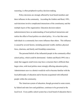 reasoning, is often peripheral to policy decision-making.

      Policy decisions are strongly affected by local board members and

there influence in the community. According the Guthrie and Reed, 1991,

such decisions involve complicated interactions of the constituency and the

multiple layers of the organization. Education decision makers

(administrators) have an understanding of local political interactions and

realize the affect of local politics on school policy. It is a fact that some

individuals in a community have more influence than others. This influence

is caused by several factors, including personal wealth, intellect, physical

force, charisma, and family and friendship connections.

      The personal beliefs of the influential people in the community affect

school policy, which could be detrimental. Guthrie and Reed (1991) site a

study that suggests small towns may have a structure that is different than

larger cities, with local politics more strongly affecting education policy.

Administrators new to a district would do well to become familiar with the

local philosophy of education and to become acquainted with influential

people within the community.

      The American system of education, though governed to some extent,

by federal and state laws and guidelines, continues to be governed at the

local level. Every public school system has a local board of education that is
 