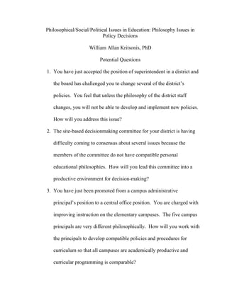 Philosophical/Social/Political Issues in Education: Philosophy Issues in
                            Policy Decisions

                     William Allan Kritsonis, PhD

                          Potential Questions

1. You have just accepted the position of superintendent in a district and

   the board has challenged you to change several of the district’s

   policies. You feel that unless the philosophy of the district staff

   changes, you will not be able to develop and implement new policies.

   How will you address this issue?

2. The site-based decisionmaking committee for your district is having

   difficulty coming to consensus about several issues because the

   members of the committee do not have compatible personal

   educational philosophies. How will you lead this committee into a

   productive environment for decision-making?

3. You have just been promoted from a campus administrative

   principal’s position to a central office position. You are charged with

   improving instruction on the elementary campuses. The five campus

   principals are very different philosophically. How will you work with

   the principals to develop compatible policies and procedures for

   curriculum so that all campuses are academically productive and

   curricular programming is comparable?
 