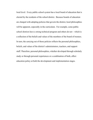 local level. Every public school system has a local board of education that is
elected by the residents of the school district. Because boards of education
are charged with adopting policies that govern the district, local philosophies
will be apparent, especially in the curriculum. For example, some public
school districts have a strong technical program and others do not – which is
a reflection of the beliefs and values of the members of the board of trustees.
In turn, the carrying out of those policies reflects the personal philosophies,
beliefs, and values of the district’s administrators, teachers, and support
staff. Therefore, personal philosophies, whether developed through scholarly
study or through personal experiences or a combination of both, affect
education policy at both the development and implementation stages.
 