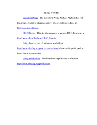 Related Websites:
Education Policy - The Education Policy Analysis Archives has full
text articles related to education policy. The website is available at
http://epaa.asu.edu/epaa
ERIC Digests - This site allows access to various ERIC documents at
http://www.edgov/databases/ERIC_Digests
Policy Perspectives - Articles are available at
http://www.edpolicy.org/perspectives/archives/ that examine public policy
issues in teacher education.
Policy Publications - Articles related to policy are available at
http://www.edpolicy.org/publications
 