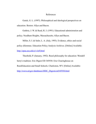References
Gutek, G. L. (1997). Philosophical and ideological perspectives on
education. Boston: Allyn and Bacon.
Guthrie, J. W. & Reed, R. J. (1991). Educational administration and
policy. Needham Heights, Massachusetts; Allyn and Bacon.
Miller, S. I. & Safer, L. A. (July, 1993). Evidence, ethics and social
policy dilemmas. Education Policy Analysis Archives. [Online] Available:
http://epaa.asu.edu/e/v1n9.html
Theobold, P. (January, 1992). Rural philosophy for education: Wendell
berry's tradition. Eric Digest ED 345930. Eric Clearinghouse on
RuralEducation and Small Schools. Charleston, WV. [Online] Available:
http://www.ed.gov/databases/ERIC_Digests/ed345930.html
 