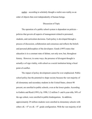 realist – according to scholarly thought a realist sees reality as an
order of objects that exist independently of human beings.
Discussion of Topic
The operation of a public school system is dependent on policies –
policies that govern all aspects of management related to personnel,
students, and curriculum decisions. Each policy is developed through a
process of discussion, collaboration and consensus and reflects the beliefs
and personal philosophies of the developers. Gutek (1997) states that
education is in a constant state of debate, not only now, but, throughout
history. However, in some ways, the presence of divergent thought is
actually a of sign vitality, with school as a social institution being a focal
point of conflict.
The impact of policy development cannot be over emphasized. Public
school policy has the potential to shape society because the vast majority of
all elementary and secondary students in the United States, almost 90
percent, are enrolled in public schools, even at the lower grades. According
to Guthrie and Reed (1991), by 1990, 3.2 million 5- and 6-year-olds, 94% of
the age cohort, were enrolled in public kindergartens. In addition,
approximately 29 million students were enrolled in elementary schools with
either a K – 6th
or a K – 8th
grade configuration. With the vast majority of all
 