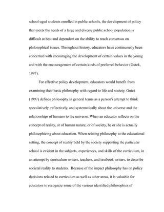 school-aged students enrolled in public schools, the development of policy
that meets the needs of a large and diverse public school population is
difficult at best and dependent on the ability to reach consensus on
philosophical issues. Throughout history, educators have continuously been
concerned with encouraging the development of certain values in the young
and with the encouragement of certain kinds of preferred behavior (Gutek,
1997).
For effective policy development, educators would benefit from
examining their basic philosophy with regard to life and society. Gutek
(1997) defines philosophy in general terms as a person's attempt to think
speculatively, reflectively, and systematically about the universe and the
relationships of humans to the universe. When an educator reflects on the
concept of reality, or of human nature, or of society, he or she is actually
philosophizing about education. When relating philosophy to the educational
setting, the concept of reality held by the society supporting the particular
school is evident in the subjects, experiences, and skills of the curriculum, in
an attempt by curriculum writers, teachers, and textbook writers, to describe
societal reality to students. Because of the impact philosophy has on policy
decisions related to curriculum as well as other areas, it is valuable for
educators to recognize some of the various identified philosophies of
 