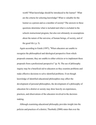 worth? What knowledge should be introduced to the learner? What
are the criteria for selecting knowledge? What is valuable for the
learner as a person and as a member of society? The answers to these
questions determine what is included and what is excluded in the
schools instructional program, but also rest ultimately on assumptions
about the nature of the universe, of human beings, of society, and of
the good life ( p. 5).
Again according to Gutek (1997), "When educators are unable to
recognize the philosophical and ideological perspective from which
proposals emanate, they are unable to either criticize or to implement these
proposals from a professional perspective” (p. 9). The use of philosophy
inquiry may be a beneficial aid to educators as they examine problems and
make effective decisions to solve identified problems. Even though
knowledge of identified educational philosophies may affect the
development of personal philosophies, the development of a philosophy of
education for a district or society may draw heavily on experiences,
practices, and observations of the educators involved in the decision-
making.
Although examining educational philosophy provides insight into the
policies and practices of a district, Theobald, (2000) states that over the
 