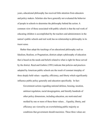 years, educational philosophy has received little attention from educators
and policy makers. Scholars also have generally not evaluated the behavior
of people in schools to determine the philosophy behind the action. A
common view of those associated with public schools is that the real work of
educating children is accomplished by the teachers and administrators in the
nation’s public schools and real work has no relationship to philosophy in its
truest sense.
Rather than adopt the teachings of an educational philosophy such as
Idealism, Realism, or Pragmatism, districts adopt a philosophy of education
that is based on the needs and beliefs related to what is right for those served
by the district. Reed and Guthrie (1991) indicate that policies and practices
adopted by American public schools are the result of constant interplay of
three deeply held values - equality, efficiency, and liberty which significantly
influence public policy generally and education specifically. In fact:
Government actions regarding national defense, housing, taxation,
antitrust regulation, racial desegregation, and literally hundreds of
other policy dimensions, including education, are motivated and
molded by one or more of these three values… Equality, liberty, and
efficiency are viewed by an overwhelming public majority as
conditions that government should maximize. These three values are
 