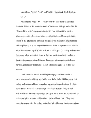 considered "good," “just," and "right." (Guthrie & Reed, 1991, p.
26)."
Guthrie and Reed (1991) further contend that these values are a
common thread in the historical roots of American heritage and affect the
philosophical beliefs by permeating the ideology of political parties,
churches, courts, schools and other social institutions. Being a strategic
leader in the educational setting is not just about evaluation and planning.
Philosophically, it is “as important to know ‘what is right to do’ as it is ‘to
know how to do it right” (Guthrie & Reed, 1991, p. 21). Policy makers must
determine what is the right thing to do for a particular district and then
develop the appropriate policies an them motivate educators, students,
parents, community members – in fact all stakeholders – to follow the
policies.
Policy makers have a personal philosophy based on their life
experiences and teachings; yet, Miller and Safer (July, 1993) suggest that
policy makers are seldom required on a personal or professional level, to
defend their decisions in terms of philosophical beliefs. They do not
articulate their position regarding a policy in terms of an in-depth ethical or
epistemological position deliberation. Such deliberations, if they ever
transpire, occur after the policy maker has left office and has time to reflect.
 