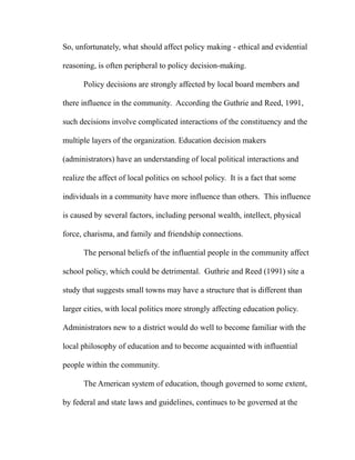 So, unfortunately, what should affect policy making - ethical and evidential
reasoning, is often peripheral to policy decision-making.
Policy decisions are strongly affected by local board members and
there influence in the community. According the Guthrie and Reed, 1991,
such decisions involve complicated interactions of the constituency and the
multiple layers of the organization. Education decision makers
(administrators) have an understanding of local political interactions and
realize the affect of local politics on school policy. It is a fact that some
individuals in a community have more influence than others. This influence
is caused by several factors, including personal wealth, intellect, physical
force, charisma, and family and friendship connections.
The personal beliefs of the influential people in the community affect
school policy, which could be detrimental. Guthrie and Reed (1991) site a
study that suggests small towns may have a structure that is different than
larger cities, with local politics more strongly affecting education policy.
Administrators new to a district would do well to become familiar with the
local philosophy of education and to become acquainted with influential
people within the community.
The American system of education, though governed to some extent,
by federal and state laws and guidelines, continues to be governed at the
 