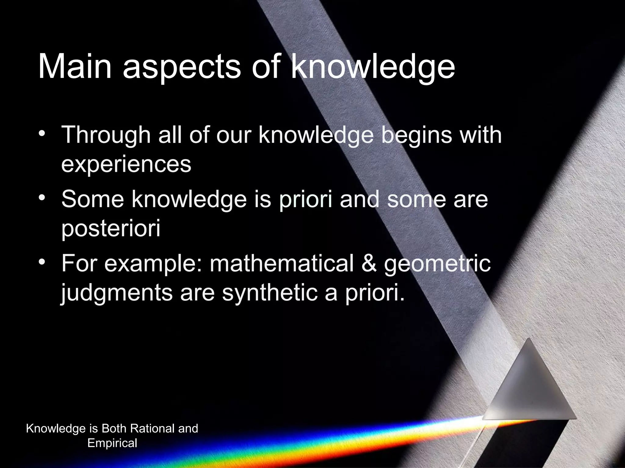 Main aspects of knowledge 
• Through all of our knowledge begins with 
experiences 
• Some knowledge is priori and some are 
posteriori 
• For example: mathematical & geometric 
judgments are synthetic a priori. 
Knowledge is Both Rational and 
Empirical 
 