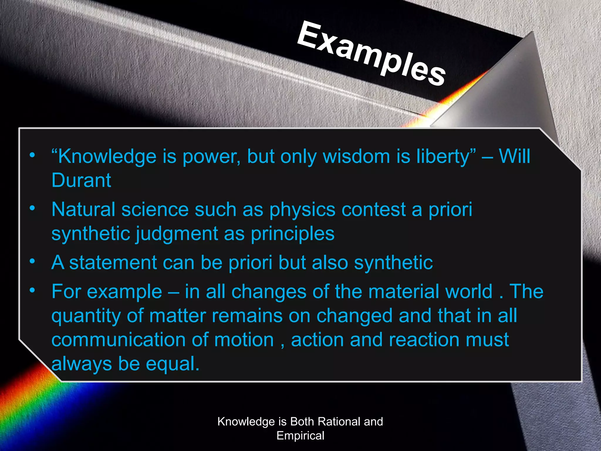 Examples 
• “Knowledge is power, but only wisdom is liberty” – Will 
Durant 
• Natural science such as physics contest a priori 
synthetic judgment as principles 
• A statement can be priori but also synthetic 
• For example – in all changes of the material world . The 
quantity of matter remains on changed and that in all 
communication of motion , action and reaction must 
always be equal. 
Knowledge is Both Rational and 
Empirical 
 