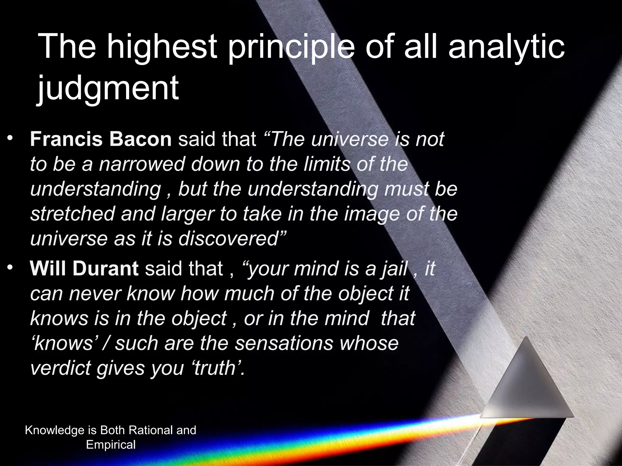 The highest principle of all analytic 
judgment 
• Francis Bacon said that “The universe is not 
to be a narrowed down to the limits of the 
understanding , but the understanding must be 
stretched and larger to take in the image of the 
universe as it is discovered” 
• Will Durant said that , “your mind is a jail , it 
can never know how much of the object it 
knows is in the object , or in the mind that 
‘knows’ / such are the sensations whose 
verdict gives you ‘truth’. 
Knowledge is Both Rational and 
Empirical 
 