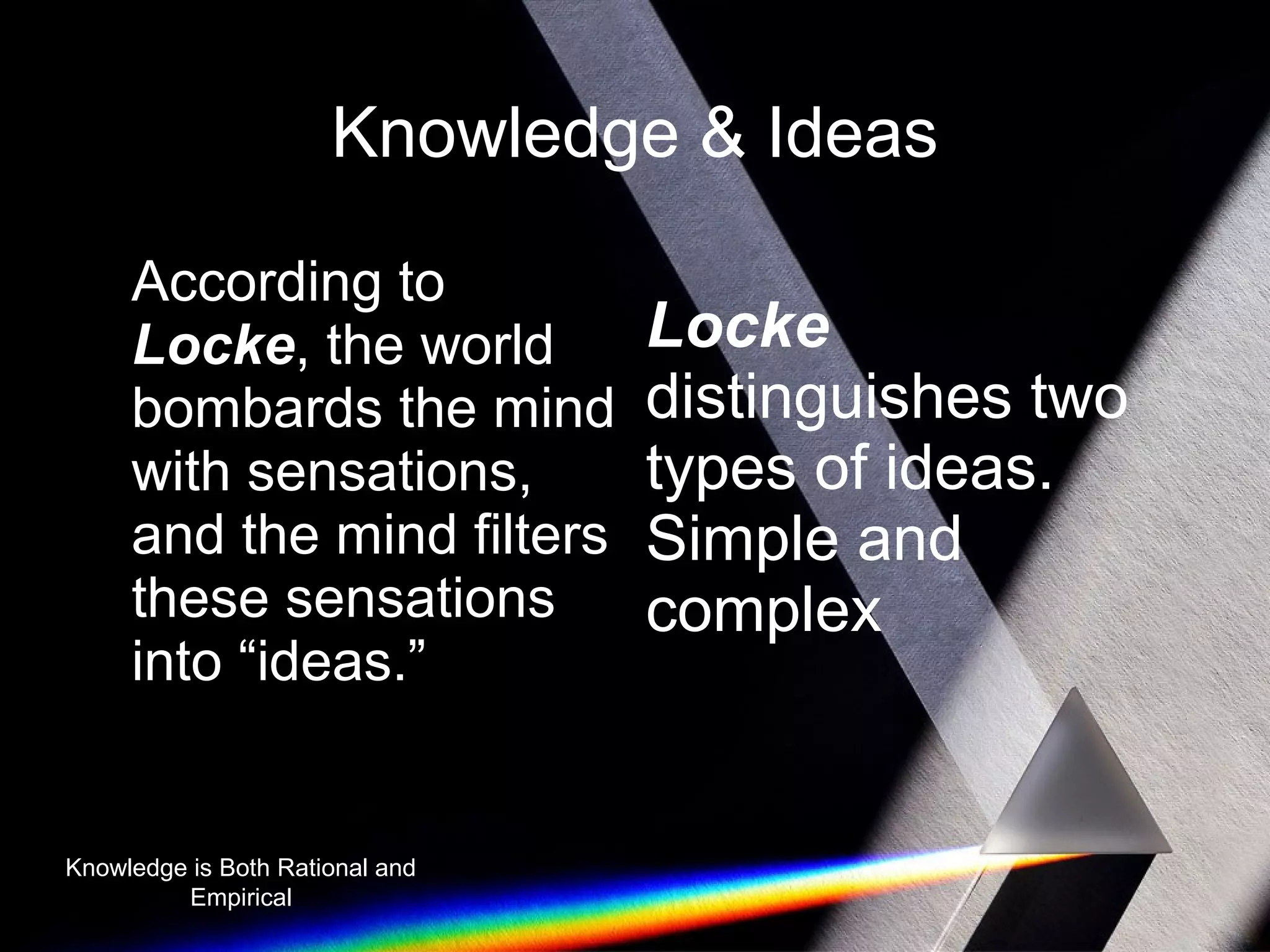 Knowledge & Ideas 
According to 
Locke, the world 
bombards the mind 
with sensations, 
and the mind filters 
these sensations 
into “ideas.” 
Locke 
distinguishes two 
types of ideas. 
Simple and 
complex 
Knowledge is Both Rational and 
Empirical 
 