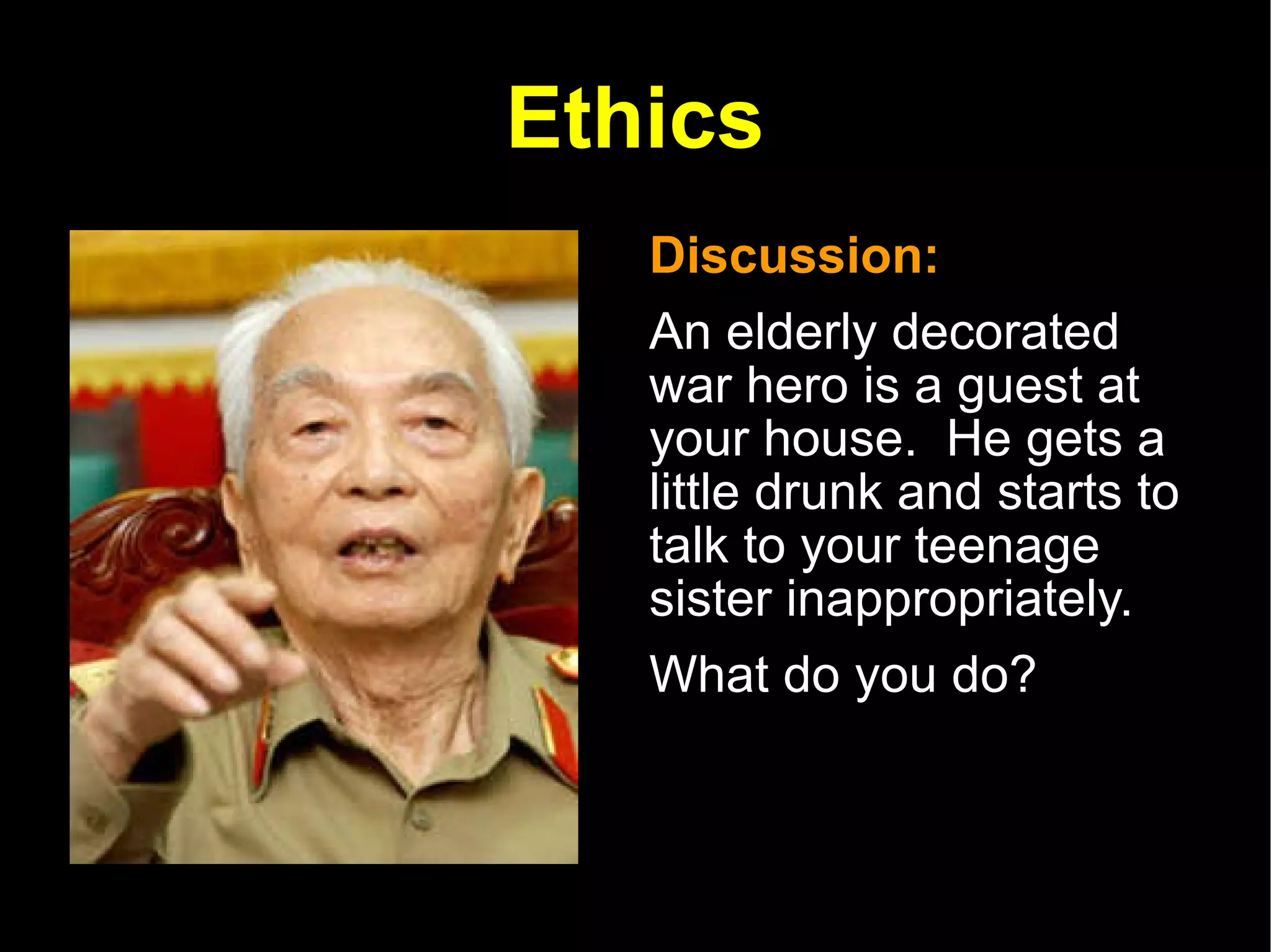 Ethics Discussion:  An elderly decorated war hero is a guest at your house.  He gets a little drunk and starts to talk to your teenage sister inappropriately.  What do you do? 