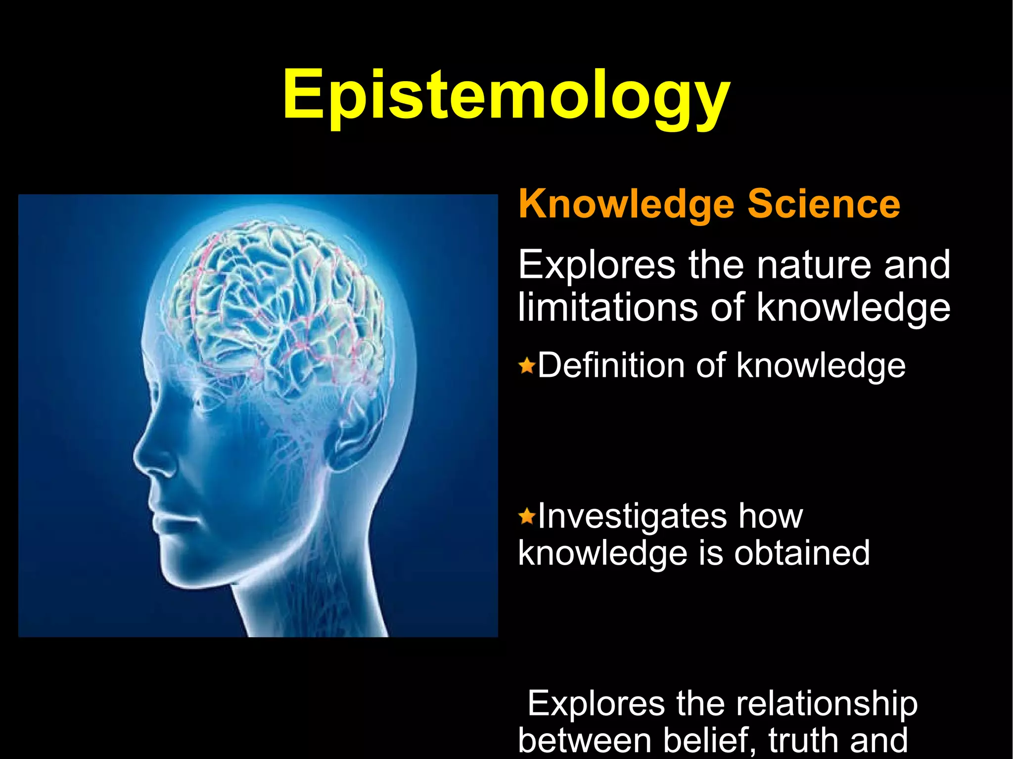 Epistemology Knowledge Science Explores the nature and limitations of knowledge  Definition of knowledge Investigates how knowledge is obtained Explores the relationship between belief, truth and knowledge   