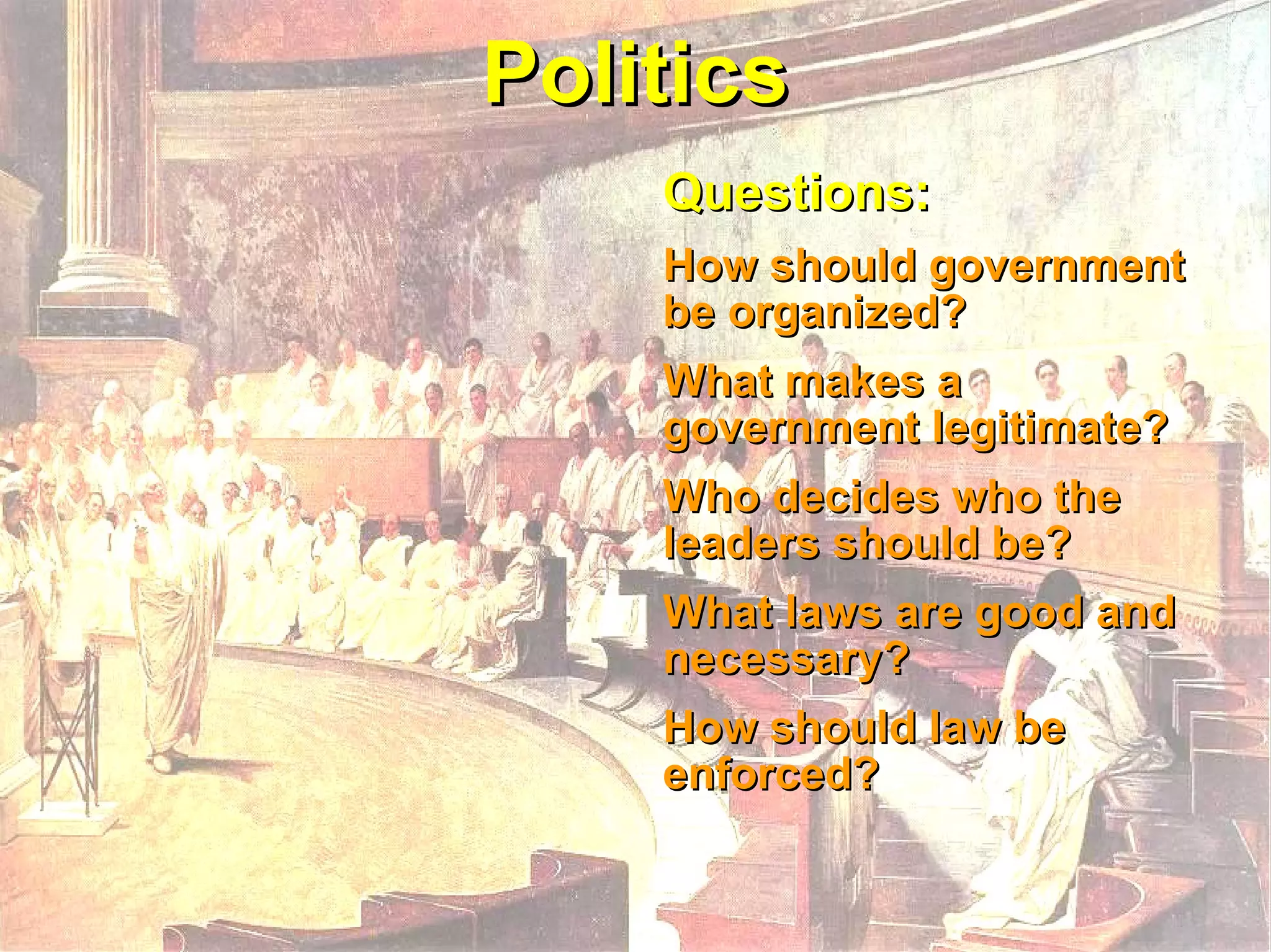 Politics Questions:  How should government be organized? What makes a government legitimate?  Who decides who the leaders should be? What laws are good and necessary?  How should law be enforced? 
