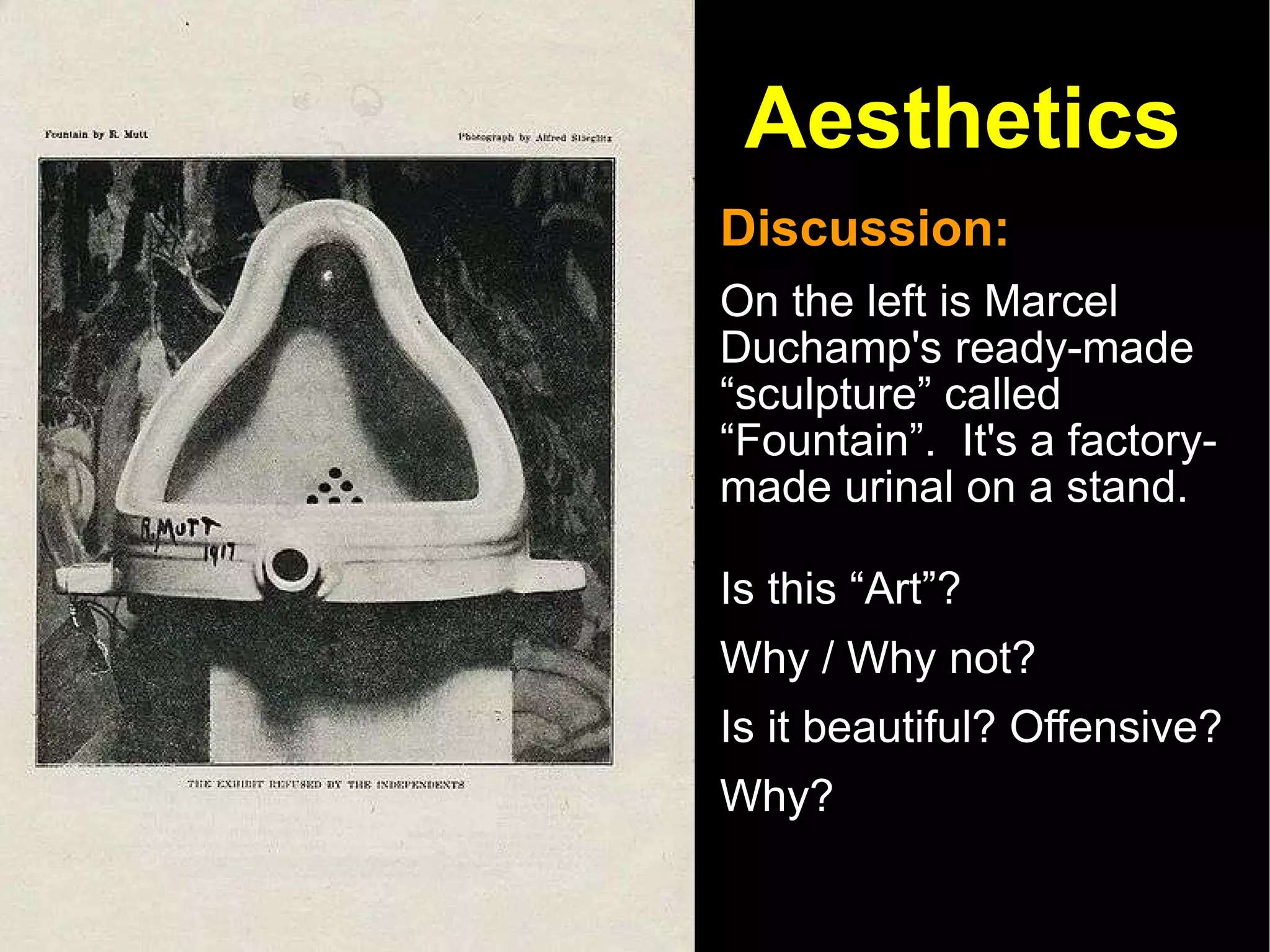 Aesthetics Discussion:  On the left is Marcel Duchamp's ready-made “sculpture” called “Fountain”.  It's a factory-made urinal on a stand. Is this “Art”?  Why / Why not?  Is it beautiful? Offensive? Why?  