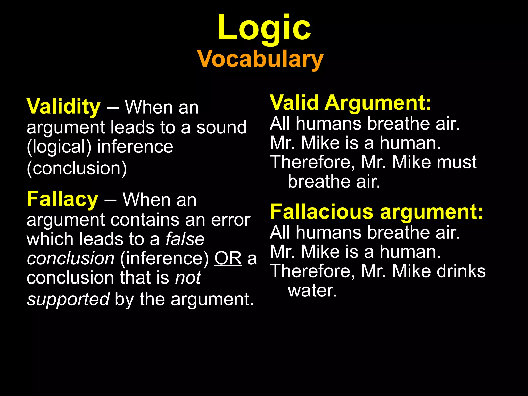 Logic Vocabulary  Validity  –  When an argument leads to a sound (logical) inference (conclusion)   Fallacy  –  When an argument contains an error which leads to a  false conclusion  (inference)  OR  a conclusion that is  not supported  by the argument.   Valid Argument: All humans breathe air.  Mr. Mike is a human.  Therefore, Mr. Mike must breathe air.  Fallacious argument:  All humans breathe air.  Mr. Mike is a human.  Therefore, Mr. Mike drinks water.  