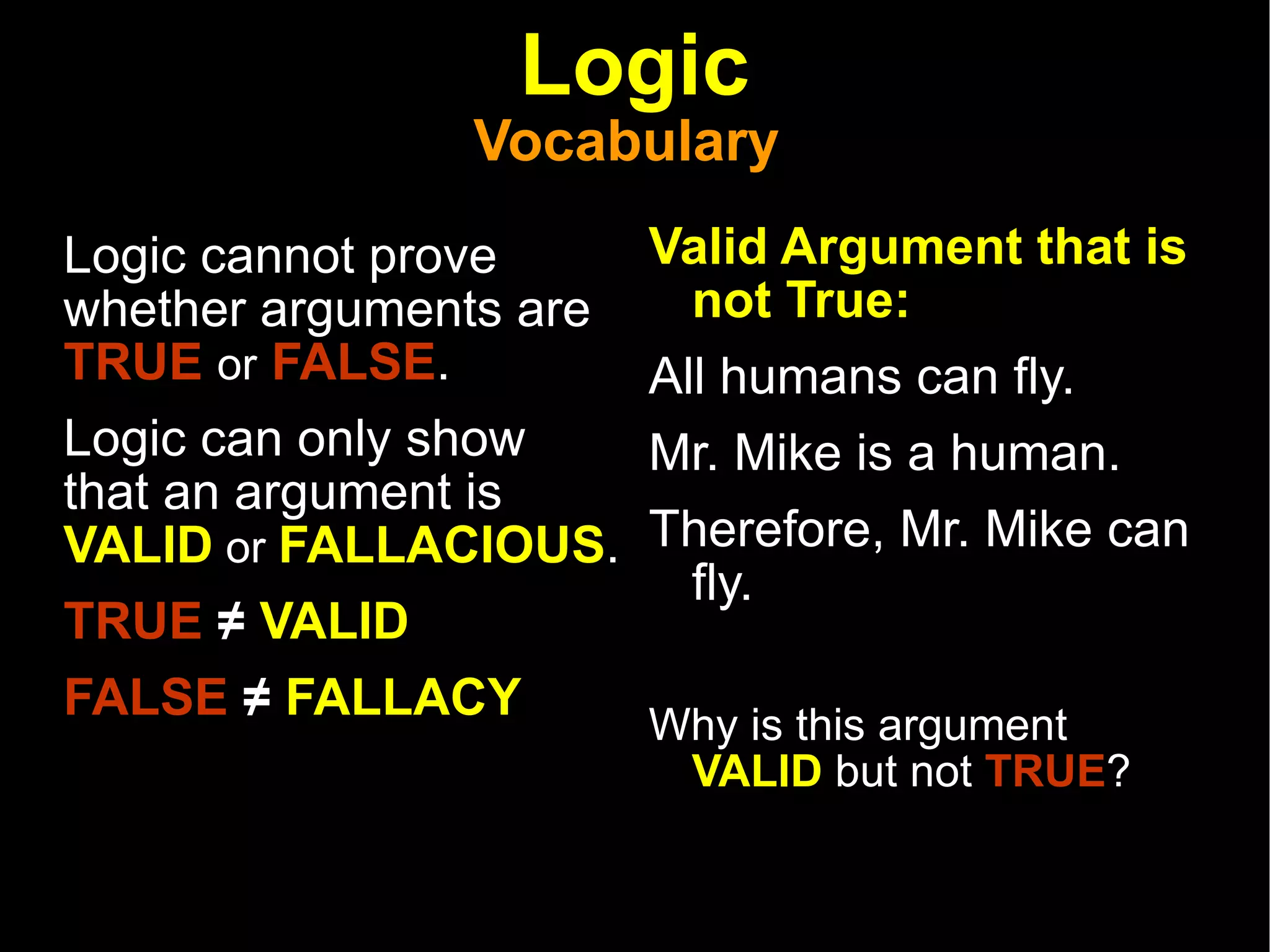 Logic Vocabulary  Logic cannot prove whether arguments are  TRUE   or   FALSE .  Logic can only show that an argument is  VALID  or  FALLACIOUS .  TRUE  ≠  VALID FALSE  ≠  FALLACY   Valid Argument that is not True: All humans can fly.  Mr. Mike is a human.  Therefore, Mr. Mike can fly.   Why is this argument  VALID  but not  TRUE ? 