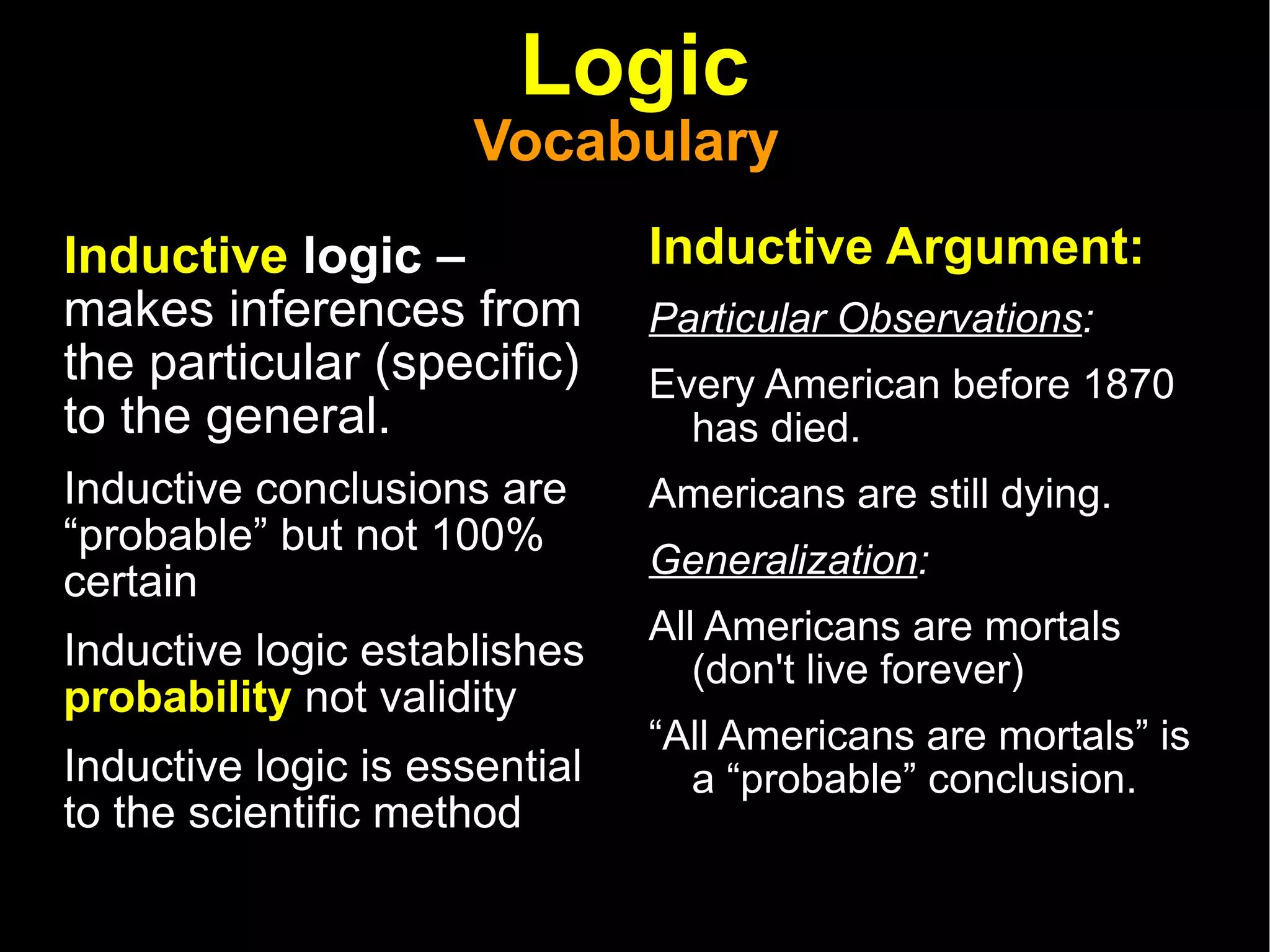 Logic Vocabulary  Inductive  logic –  makes inferences from the particular (specific) to the general. Inductive conclusions are “probable” but not 100% certain  Inductive logic establishes  probability  not validity Inductive logic is essential to the scientific method Inductive Argument: Particular Observations : Every American before 1870 has died. Americans are still dying. Generalization :  All Americans are mortals (don't live forever)  “ All Americans are mortals” is a “probable” conclusion.  