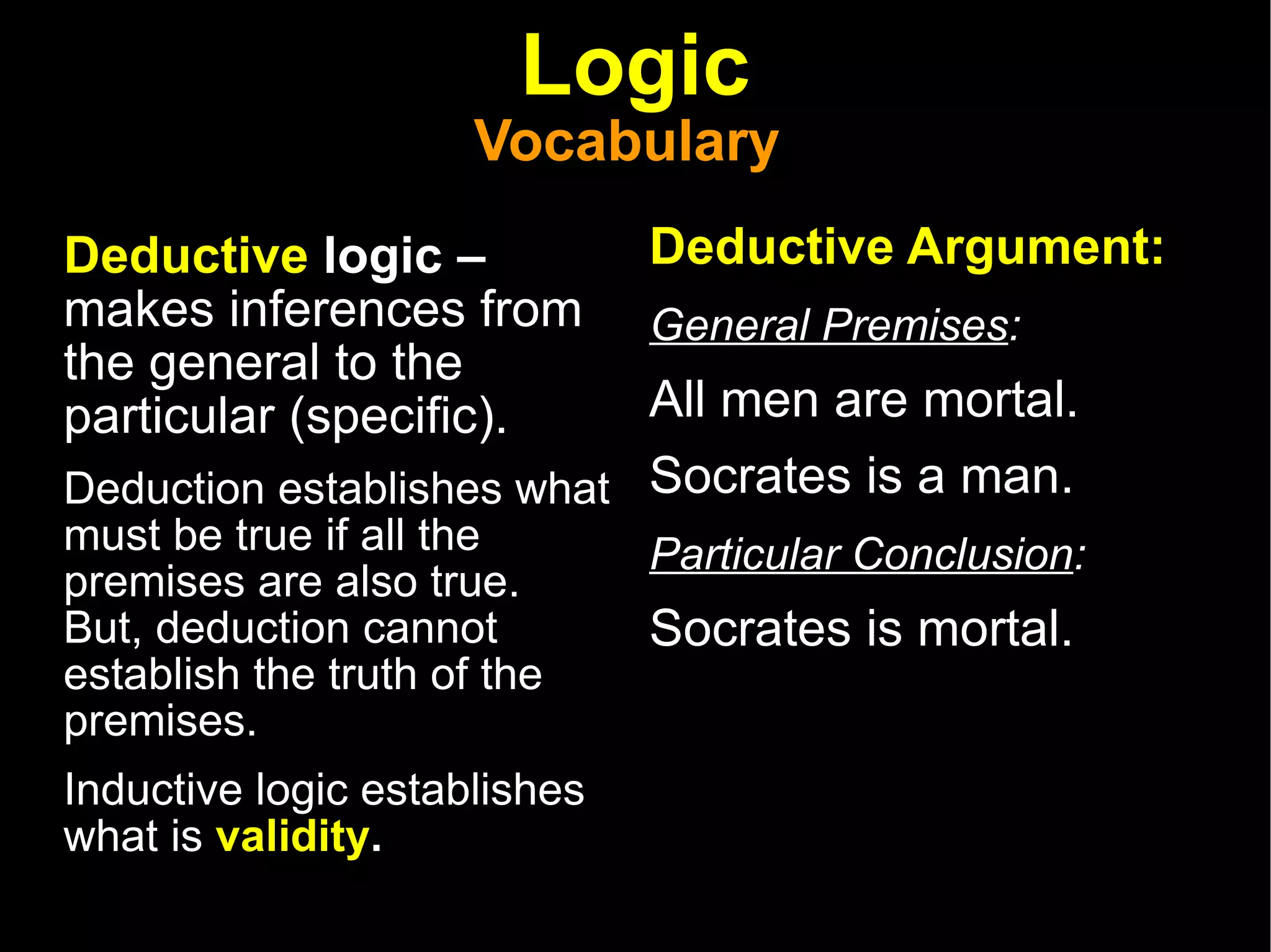 Logic Vocabulary  Deductive  logic –  makes inferences from the general to the particular (specific). Deduction establishes what must be true if all the premises are also true.  But, deduction cannot establish the truth of the premises.  Inductive logic establishes what is  validity . Deductive Argument: General Premises :   All men are mortal.  Socrates is a man.  Particular Conclusion :   Socrates is mortal.  