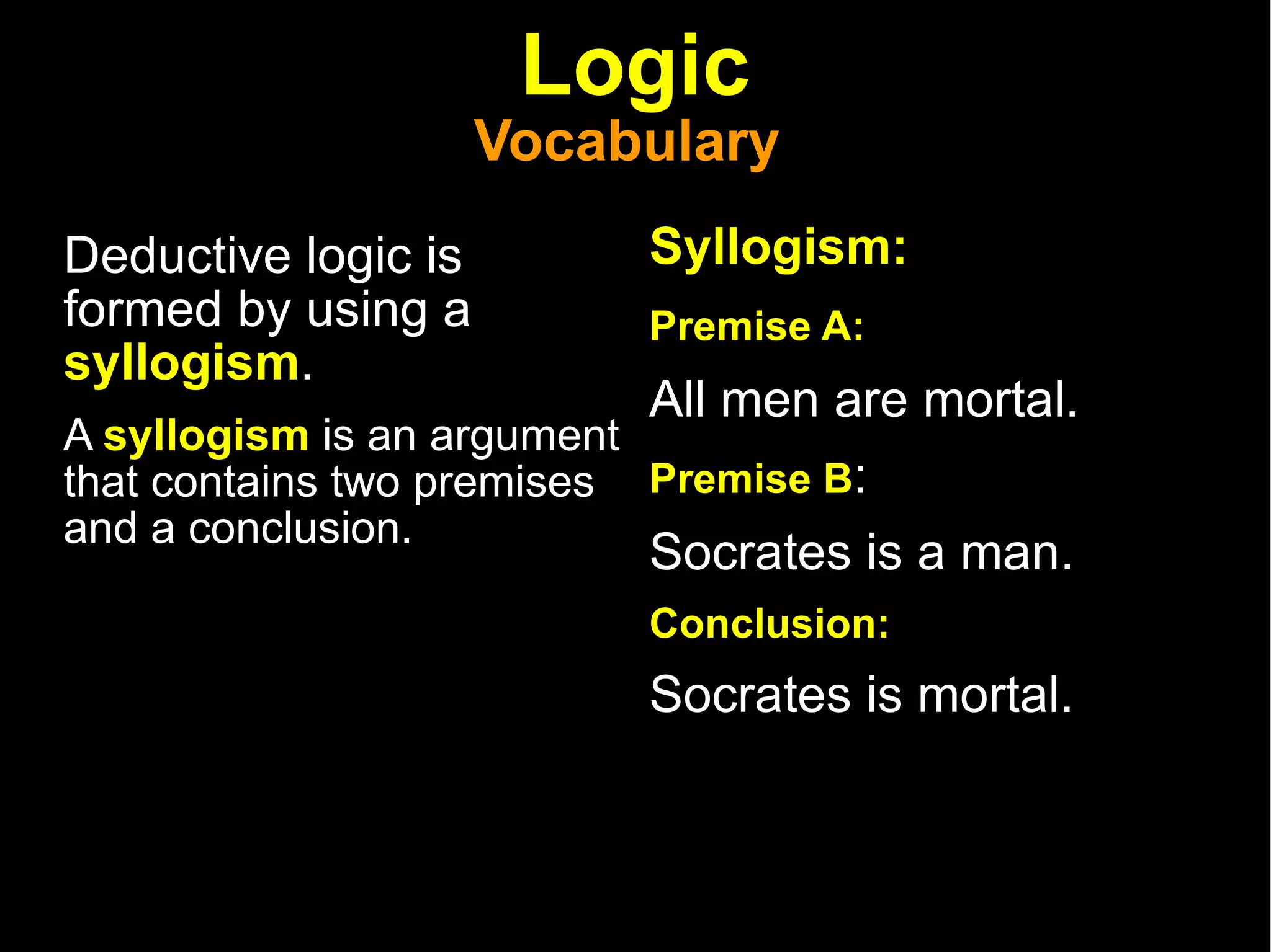 Logic Vocabulary  Deductive logic is formed by using a  syllogism . A  syllogism  is an argument that contains two premises and a conclusion.  Syllogism: Premise A:   All men are mortal.  Premise B :  Socrates is a man.  Conclusion:  Socrates is mortal.  
