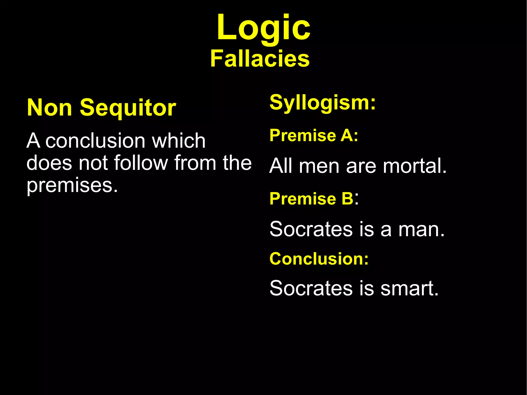 Logic Fallacies   Non Sequitor   A conclusion which does not follow from the premises.  Syllogism: Premise A:   All men are mortal.  Premise B :  Socrates is a man.  Conclusion:  Socrates is smart.  