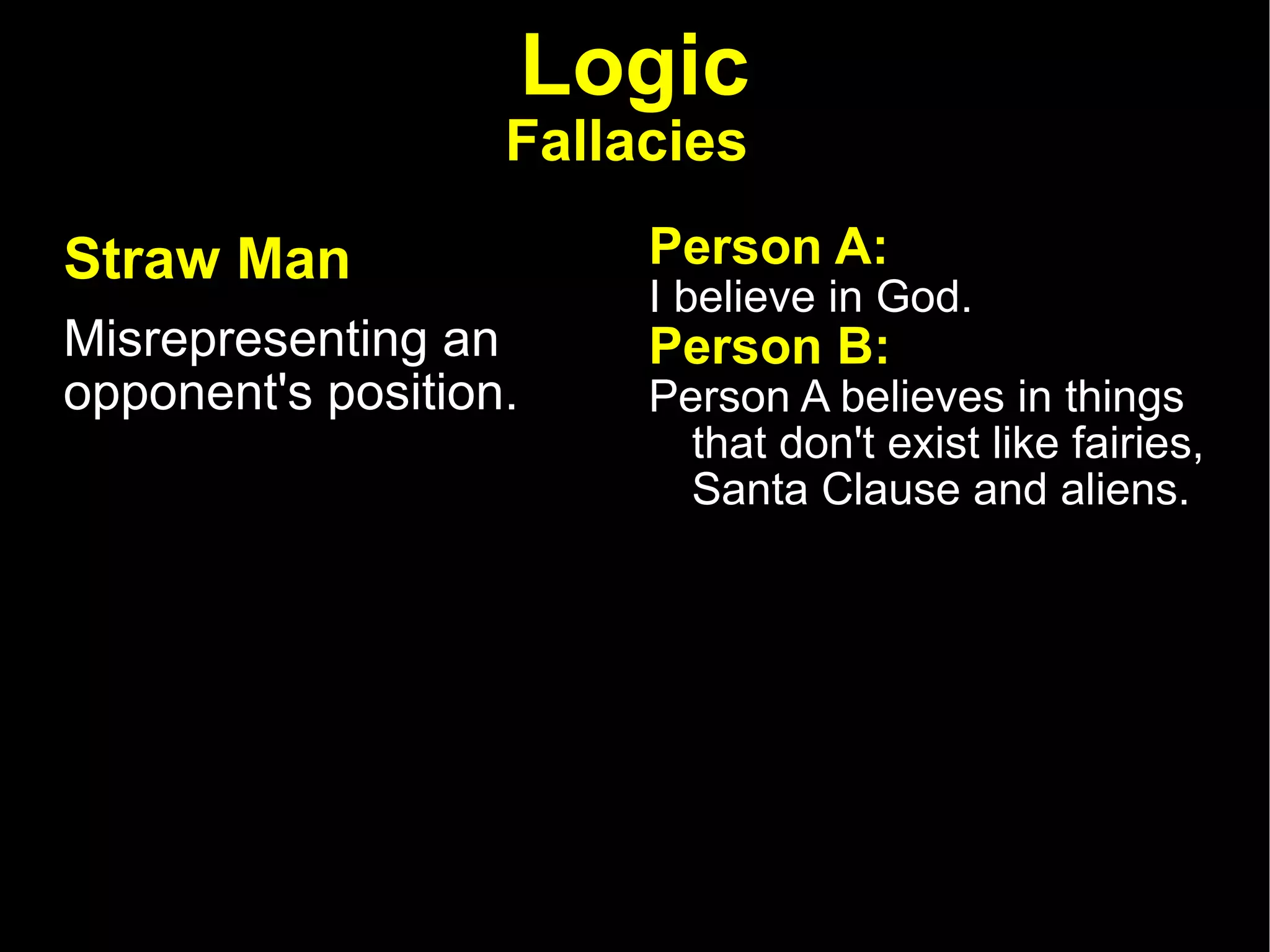 Logic Fallacies   Straw Man   Misrepresenting an opponent's position.  Person A:  I believe in God.  Person B:  Person A believes in things that don't exist like fairies, Santa Clause and aliens.  