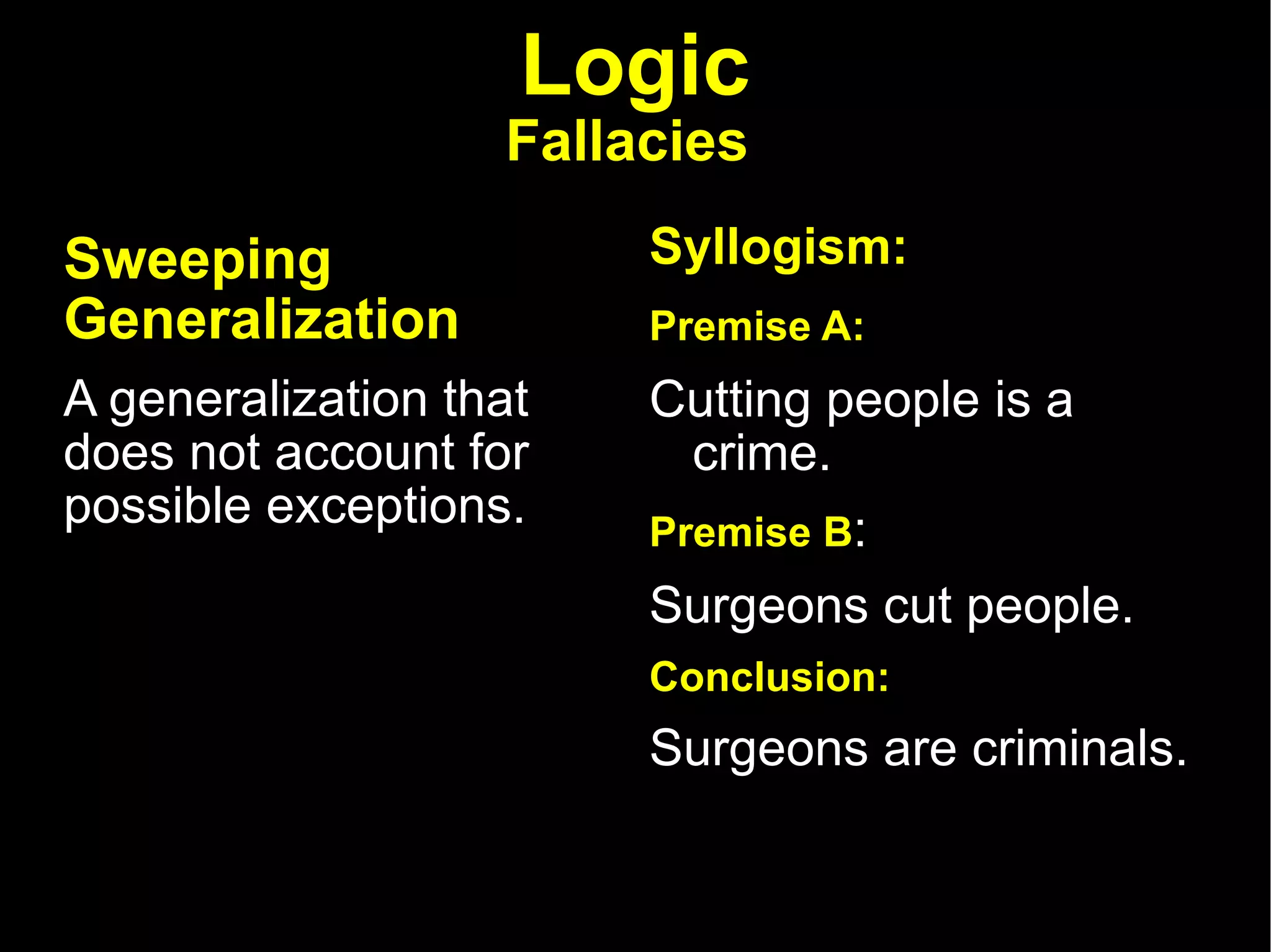 Logic Fallacies   Sweeping Generalization   A generalization that does not account for possible exceptions.  Syllogism: Premise A:   Cutting people is a crime.  Premise B :  Surgeons cut people.  Conclusion:  Surgeons are criminals.  