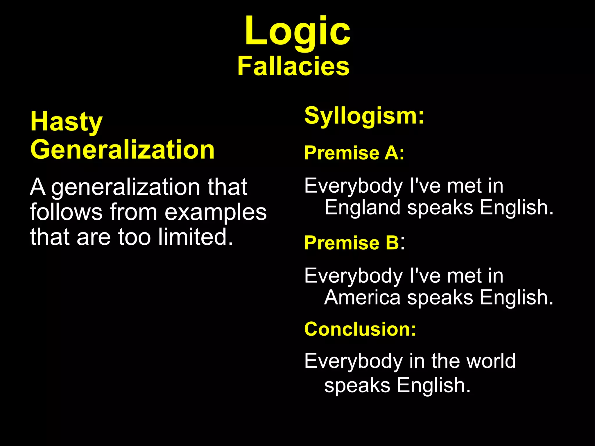 Logic Fallacies   Hasty Generalization   A generalization that follows from examples that are too limited.  Syllogism: Premise A:   Everybody I've met in England speaks English.  Premise B :  Everybody I've met in America speaks English.  Conclusion:  Everybody in the world speaks English.   